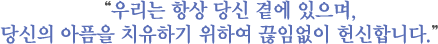우리는 항상 당신 곁에 있으며,당신의 아픔을 치유하기 위하여 끊임없이 헌신합니다.